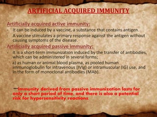 ARTIFICIAL ACQUIRED IMMUNITY
Artificially acquired active immunity:
- It can be induced by a vaccine, a substance that contains antigen.
- A vaccine stimulates a primary response against the antigen without
causing symptoms of the disease.
Artificially acquired passive immunity:
- It is a short-term immunization induced by the transfer of antibodies,
which can be administered in several forms;
a) as human or animal blood plasma, as pooled human
immunoglobulin for intravenous (IVIg) or intramuscular (IG) use, and
in the form of monoclonal antibodies (MAb).
***Immunity derived from passive immunization lasts for
only a short period of time, and there is also a potential
risk for hypersensitivity reactions.
 