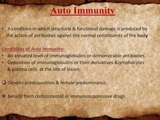 Auto Immunity
• A condition in which structural & functional damage is produced by
the action of antibodies against the normal constituents of the body
Conditions of Auto Immunity:
• An elevated level of immunoglobulins or demonstrable antibodies.
• Deposition of immunoglobulins or their derivatives &lymphocytes
& plasma cells at the site of lesion.
 Genetic predisposition & female predominance.
 Benefit from corticosteroid or immunosuppressive drugs.
 