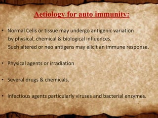 Aetiology for auto immunity:
• Normal Cells or tissue may undergo antigenic variation
by physical, chemical & biological influences,
Such altered or neo antigens may elicit an immune response.
• Physical agents or irradiation
• Several drugs & chemicals.
• Infectious agents particularly viruses and bacterial enzymes.
 