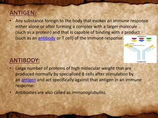 ANTIGEN:
• Any substance foreign to the body that evokes an immune response
either alone or after forming a complex with a larger molecule
(such as a protein) and that is capable of binding with a product
(such as an antibody or T cell) of the immune response.
ANTIBODY:
• Large number of proteins of high molecular weight that are
produced normally by specialized B cells after stimulation by
an antigen and act specifically against that antigen in an immune
response.
• Antibodies are also called as immunoglobulins.
 
