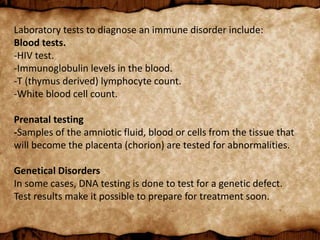 Laboratory tests to diagnose an immune disorder include:
Blood tests.
-HIV test.
-Immunoglobulin levels in the blood.
-T (thymus derived) lymphocyte count.
-White blood cell count.
Prenatal testing
-Samples of the amniotic fluid, blood or cells from the tissue that
will become the placenta (chorion) are tested for abnormalities.
Genetical Disorders
In some cases, DNA testing is done to test for a genetic defect.
Test results make it possible to prepare for treatment soon.
 