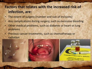 Factors that relates with the increased risk of
infection, are:
• The extent of surgery (number and size of incisions)
• Any complications during surgery, such as excessive bleeding
• Other medical problems, such as diabetes or heart or lung
problems
• Previous cancer treatments, such as chemotherapy or
radiation
 