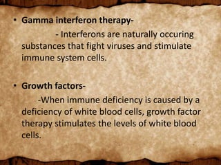 • Gamma interferon therapy-
- Interferons are naturally occuring
substances that fight viruses and stimulate
immune system cells.
• Growth factors-
-When immune deficiency is caused by a
deficiency of white blood cells, growth factor
therapy stimulates the levels of white blood
cells.
 