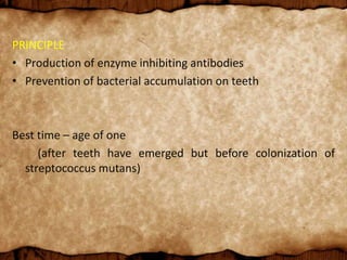 PRINCIPLE
• Production of enzyme inhibiting antibodies
• Prevention of bacterial accumulation on teeth
Best time – age of one
(after teeth have emerged but before colonization of
streptococcus mutans)
 