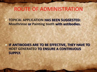  TOPICAL APPLICATION HAS BEEN SUGGESTED:
Mouthrinse or Painting tooth with antibodies.
 IF ANTIBODIES ARE TO BE EFFECTIVE, THEY HAVE TO
HOST GENERATED TO ENSURE A CONTINUOUS
SUPPLY.
ROUTE OF ADMINISTRATION
 