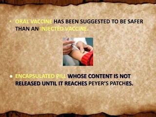 • ORAL VACCINE HAS BEEN SUGGESTED TO BE SAFER
THAN AN INJECTED VACCINE.
 ENCAPSULATED PILL WHOSE CONTENT IS NOT
RELEASED UNTIL IT REACHES PEYER’S PATCHES.
 