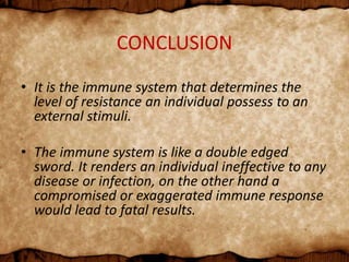 CONCLUSION
• It is the immune system that determines the
level of resistance an individual possess to an
external stimuli.
• The immune system is like a double edged
sword. It renders an individual ineffective to any
disease or infection, on the other hand a
compromised or exaggerated immune response
would lead to fatal results.
 