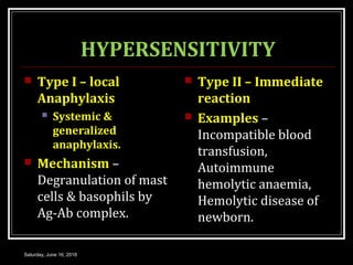 HYPERSENSITIVITY
 Type I – local
Anaphylaxis
 Systemic &
generalized
anaphylaxis.
 Mechanism –
Degranulation of mast
cells & basophils by
Ag-Ab complex.
 Type II – Immediate
reaction
 Examples –
Incompatible blood
transfusion,
Autoimmune
hemolytic anaemia,
Hemolytic disease of
newborn.
Saturday, June 16, 2018
 
