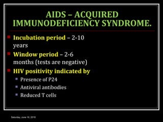AIDS – ACQUIRED
IMMUNODEFICIENCY SYNDROME.
 Incubation period – 2-10
years
 Window period – 2-6
months (tests are negative)
 HIV positivity indicated by
 Presence of P24
 Antiviral antibodies
 Reduced T cells
Saturday, June 16, 2018
 