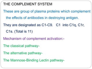 THE COMPLEMENT SYSTEM
These are group of plasma proteins which complement
the effects of antibodies in destroying antigen.
They are designated as C1-C9. C1 into C1q, C1r,
C1s. (Total is 11)
Mechanism of complement activation:-
The classical pathway-
The alternative pathway-
The Mannose-Binding Lectin pathway-
 