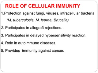 ROLE OF CELLULAR IMMUNITY
1.Protection against fungi, viruses, intracellular bacteria
(M. tuberculosis, M. leprae, Brucella)
2. Participates in allograft rejections.
3. Participates in delayed hypersensitivity reaction.
4. Role in autoimmune diseases.
5. Provides immunity against cancer.
 