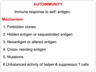 AUTOIMMUNITY
Immune response to self- antigen.
Mechanism-
1. Forbidden clones
2. Hidden antigen or sequestrated antigen
3. Neoantigen or altered antigen
4. Cross- reacting antigen
5. Mutations
6.Unbalanced activity of helper & suppressor T cells
 