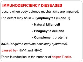 IMMUNODEFICIENCY DIESEASES
occurs when body defence mechanisms are impaired.
The defect may be in – Lymphocytes (B and T)
- Natural killer cell
- Phagocytic cell and
- Complement proteins
AIDS (Acquired immune deficiency syndrome)-
caused by- HIV-1 and HIV-2
There is reduction in the number of helper T cells.
 