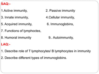 SAQ:-
1.Active immunity, 2. Passive immunity
3. Innate immunity, 4.Cellular immunity,
5. Acquired immunity, 6. Immunoglobins,
7. Functions of lymphoctes,
8. Humoral immunity 9.. Autoimmunity,
LAQ:-
1. Describe role of T lymphocytes/ B lymphocytes in immunity
2. Describe different types of immunoglobins.
 