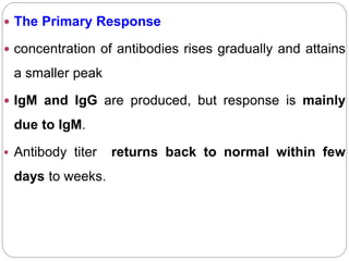 The Primary Response
 concentration of antibodies rises gradually and attains
a smaller peak
 IgM and IgG are produced, but response is mainly
due to IgM.
 Antibody titer returns back to normal within few
days to weeks.
 