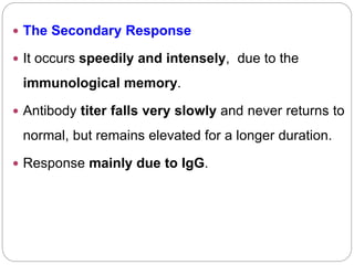  The Secondary Response
 It occurs speedily and intensely, due to the
immunological memory.
 Antibody titer falls very slowly and never returns to
normal, but remains elevated for a longer duration.
 Response mainly due to IgG.
 