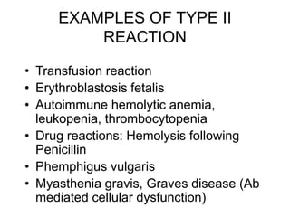 EXAMPLES OF TYPE II
REACTION
• Transfusion reaction
• Erythroblastosis fetalis
• Autoimmune hemolytic anemia,
leukopenia, thrombocytopenia
• Drug reactions: Hemolysis following
Penicillin
• Phemphigus vulgaris
• Myasthenia gravis, Graves disease (Ab
mediated cellular dysfunction)
 