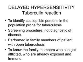 DELAYED HYPERSENSITIVITY
Tuberculin reaction
• To identify susceptible persons in the
population prone for tuberculosis
• Screening procedure; not diagnostic of
disease.
• Performed in family members of patient
with open tuberculosis
• To know the family members who can get
afflicted, who are already exposed and
Immune.
 