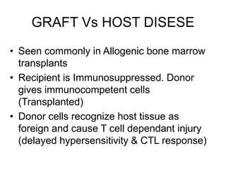 GRAFT Vs HOST DISESE
• Seen commonly in Allogenic bone marrow
transplants
• Recipient is Immunosuppressed. Donor
gives immunocompetent cells
(Transplanted)
• Donor cells recognize host tissue as
foreign and cause T cell dependant injury
(delayed hypersensitivity & CTL response)
 