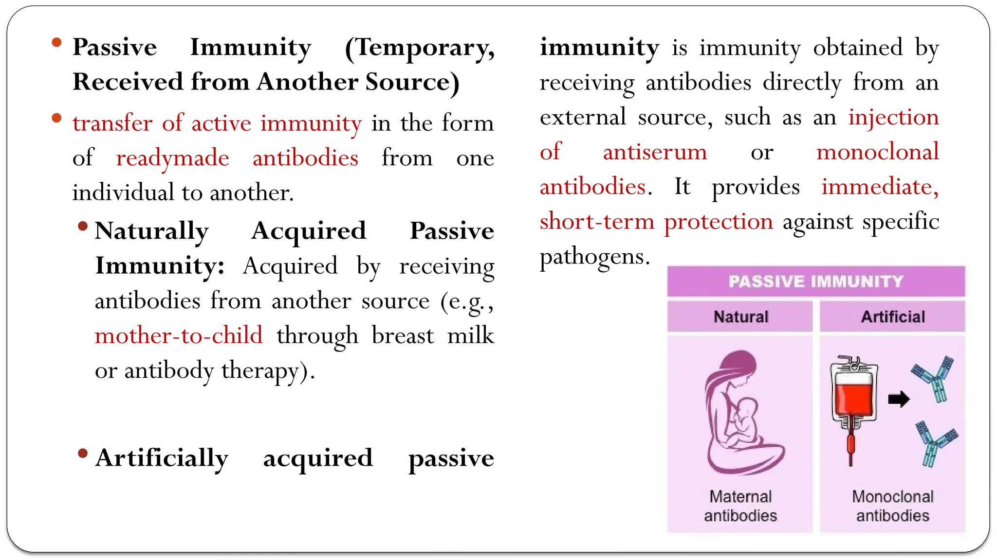  Passive Immunity (Temporary,
Received from Another Source)
 transfer of active immunity in the form
of readymade antibodies from one
individual to another.
 Naturally Acquired Passive
Immunity: Acquired by receiving
antibodies from another source (e.g.,
mother-to-child through breast milk
or antibody therapy).
 Artificially acquired passive
immunity is immunity obtained by
receiving antibodies directly from an
external source, such as an injection
of antiserum or monoclonal
antibodies. It provides immediate,
short-term protection against specific
pathogens.
 