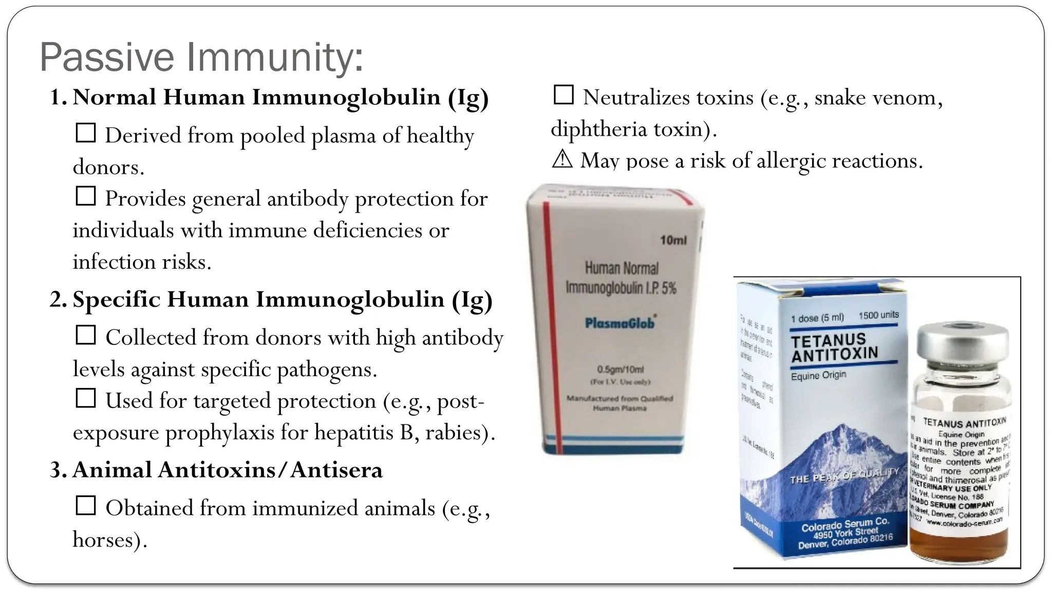 Passive Immunity:
1. Normal Human Immunoglobulin (Ig)
✅ Derived from pooled plasma of healthy
donors.
✅ Provides general antibody protection for
individuals with immune deficiencies or
infection risks.
2. Specific Human Immunoglobulin (Ig)
✅ Collected from donors with high antibody
levels against specific pathogens.
✅ Used for targeted protection (e.g., post-
exposure prophylaxis for hepatitis B, rabies).
3.Animal Antitoxins/Antisera
✅ Obtained from immunized animals (e.g.,
horses).
✅ Neutralizes toxins (e.g., snake venom,
diphtheria toxin).
May pose a risk of allergic reactions.
⚠️
 
