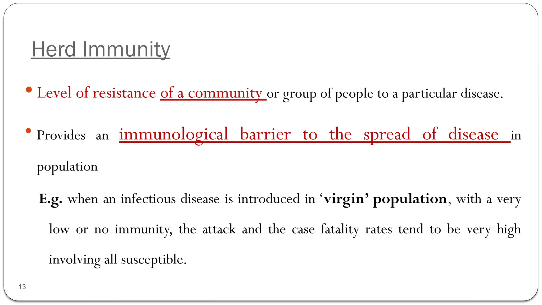 Herd Immunity
13
 Level of resistance of a community or group of people to a particular disease.
 Provides an immunological barrier to the spread of disease in
population
E.g. when an infectious disease is introduced in ‘virgin’ population, with a very
low or no immunity, the attack and the case fatality rates tend to be very high
involving all susceptible.
 