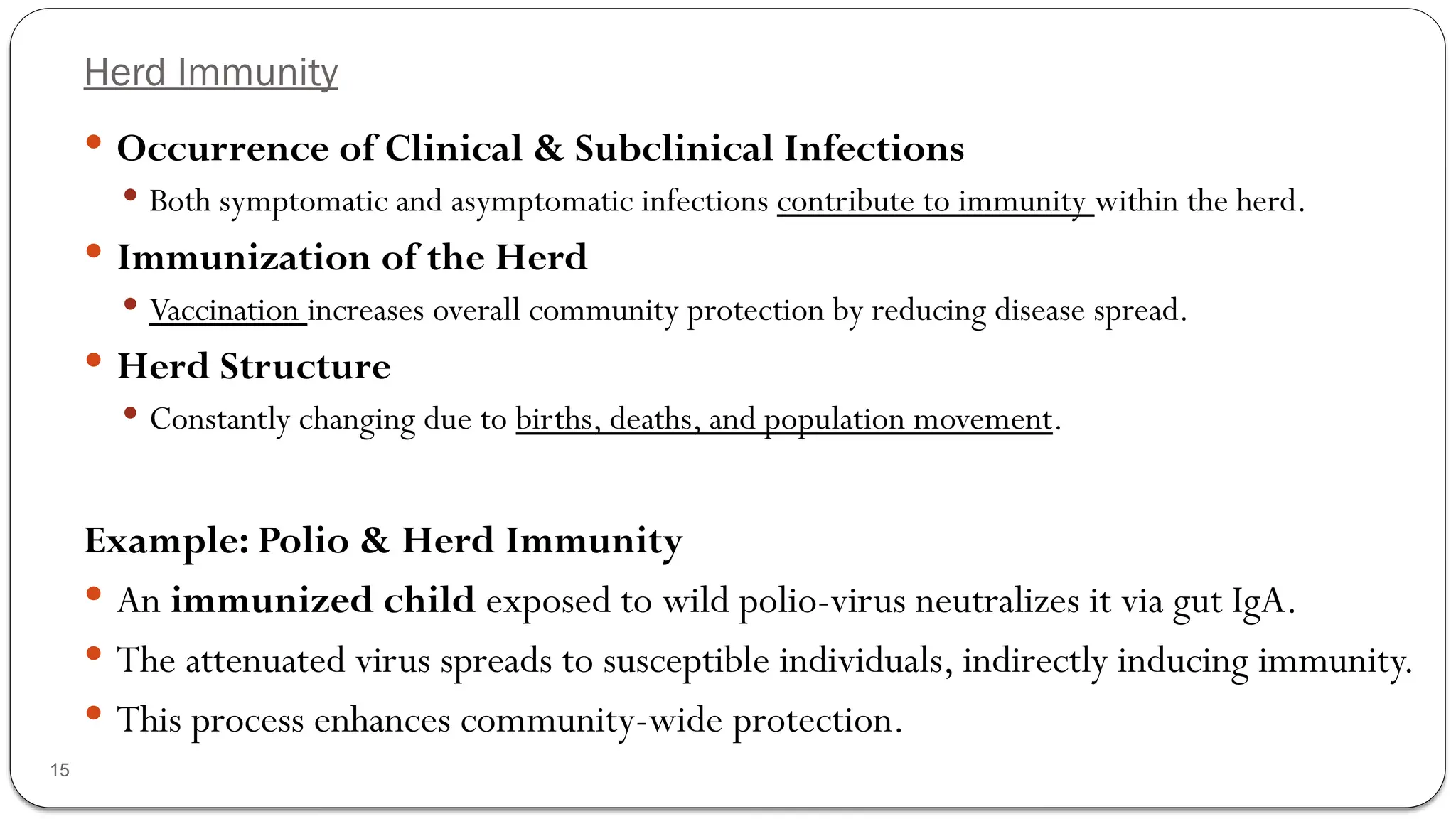 Herd Immunity
15
 Occurrence of Clinical & Subclinical Infections
 Both symptomatic and asymptomatic infections contribute to immunity within the herd.
 Immunization of the Herd
 Vaccination increases overall community protection by reducing disease spread.
 Herd Structure
 Constantly changing due to births, deaths, and population movement.
Example: Polio & Herd Immunity
 An immunized child exposed to wild polio-virus neutralizes it via gut IgA.
 The attenuated virus spreads to susceptible individuals, indirectly inducing immunity.
 This process enhances community-wide protection.
 