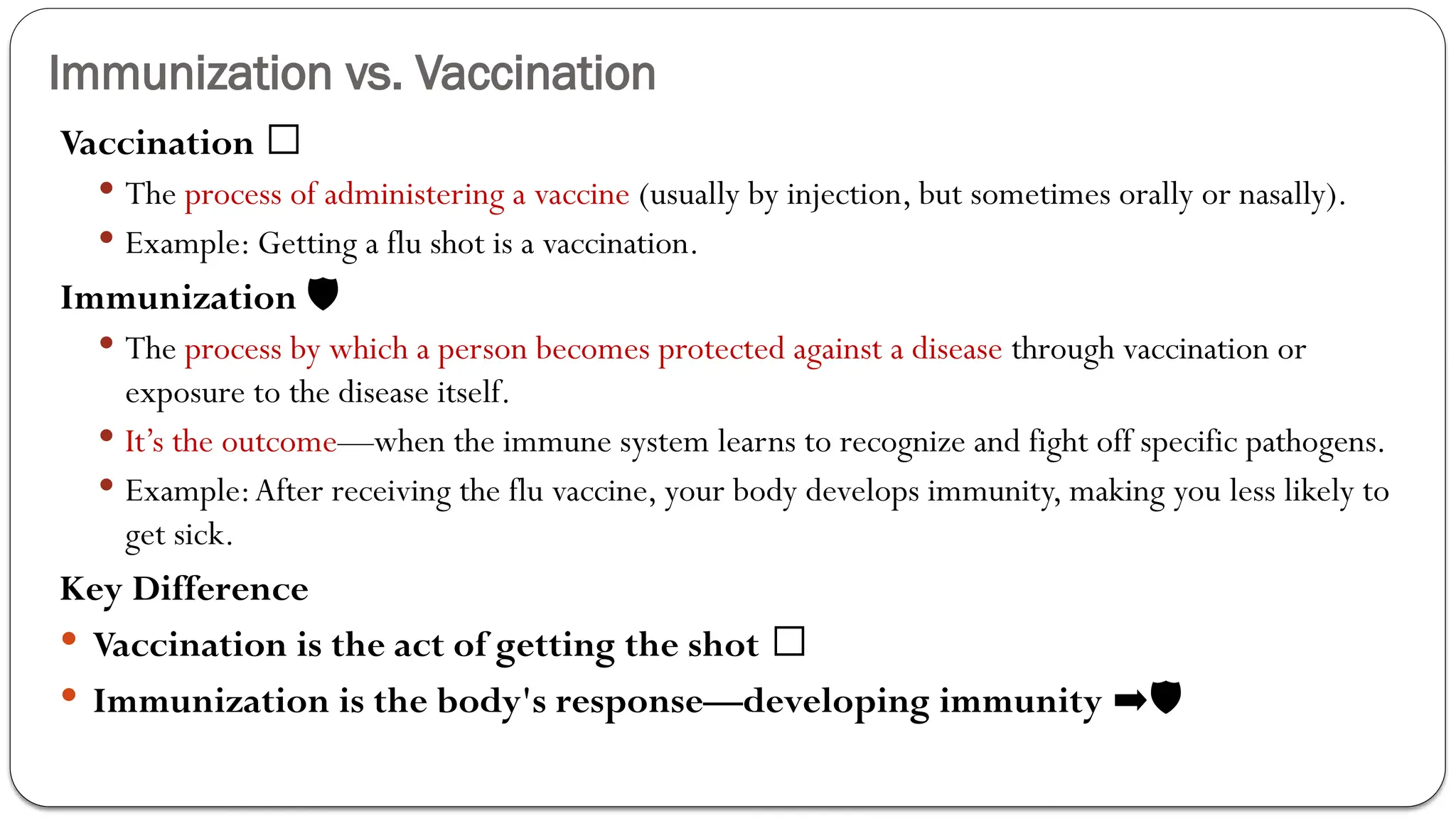 Immunization vs. Vaccination
Vaccination 🏥
 The process of administering a vaccine (usually by injection, but sometimes orally or nasally).
 Example: Getting a flu shot is a vaccination.
Immunization 🛡
 The process by which a person becomes protected against a disease through vaccination or
exposure to the disease itself.
 It’s the outcome—when the immune system learns to recognize and fight off specific pathogens.
 Example:After receiving the flu vaccine, your body develops immunity, making you less likely to
get sick.
Key Difference
 Vaccination is the act of getting the shot 💉
 Immunization is the body's response—developing immunity ➡🛡
 