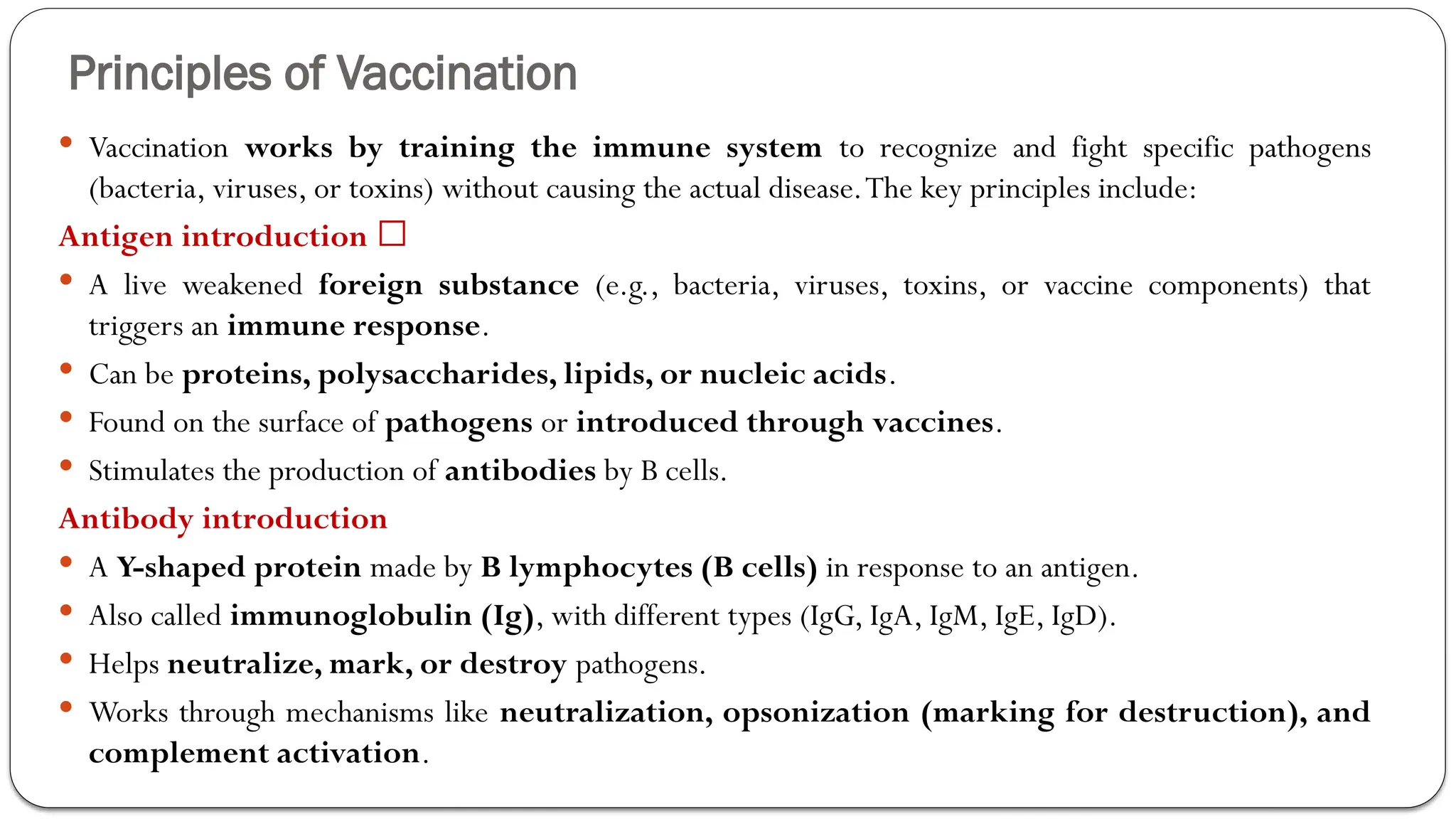 Principles of Vaccination
 Vaccination works by training the immune system to recognize and fight specific pathogens
(bacteria, viruses, or toxins) without causing the actual disease.The key principles include:
Antigen introduction 🦠
 A live weakened foreign substance (e.g., bacteria, viruses, toxins, or vaccine components) that
triggers an immune response.
 Can be proteins, polysaccharides, lipids, or nucleic acids.
 Found on the surface of pathogens or introduced through vaccines.
 Stimulates the production of antibodies by B cells.
Antibody introduction
 A Y-shaped protein made by B lymphocytes (B cells) in response to an antigen.
 Also called immunoglobulin (Ig), with different types (IgG, IgA, IgM, IgE, IgD).
 Helps neutralize, mark, or destroy pathogens.
 Works through mechanisms like neutralization, opsonization (marking for destruction), and
complement activation.
 