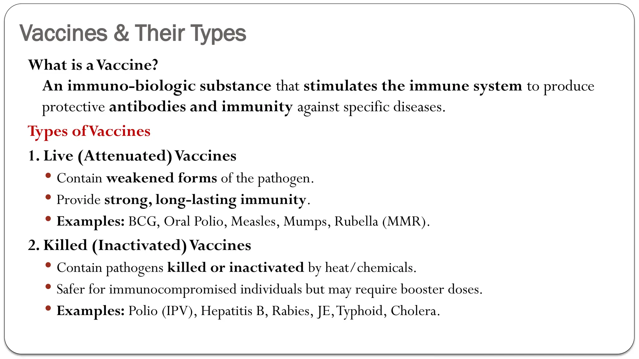 Vaccines & Their Types
What is aVaccine?
An immuno-biologic substance that stimulates the immune system to produce
protective antibodies and immunity against specific diseases.
Types ofVaccines
1. Live (Attenuated)Vaccines
 Contain weakened forms of the pathogen.
 Provide strong, long-lasting immunity.
 Examples: BCG, Oral Polio, Measles, Mumps, Rubella (MMR).
2. Killed (Inactivated)Vaccines
 Contain pathogens killed or inactivated by heat/chemicals.
 Safer for immunocompromised individuals but may require booster doses.
 Examples: Polio (IPV), Hepatitis B, Rabies, JE,Typhoid, Cholera.
 