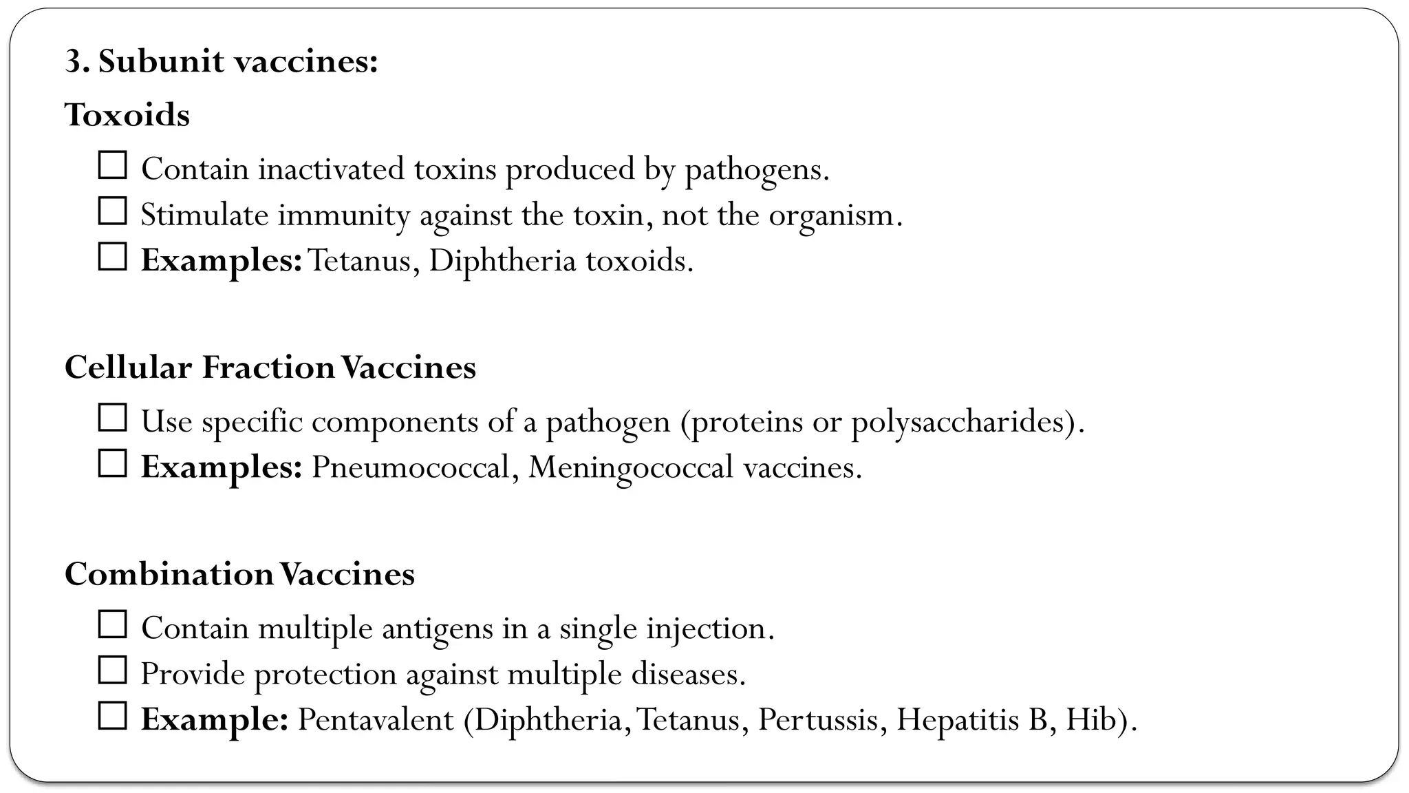 3. Subunit vaccines:
Toxoids
✅ Contain inactivated toxins produced by pathogens.
✅ Stimulate immunity against the toxin, not the organism.
✅ Examples:Tetanus, Diphtheria toxoids.
Cellular FractionVaccines
✅ Use specific components of a pathogen (proteins or polysaccharides).
✅ Examples: Pneumococcal, Meningococcal vaccines.
CombinationVaccines
✅ Contain multiple antigens in a single injection.
✅ Provide protection against multiple diseases.
✅ Example: Pentavalent (Diphtheria,Tetanus, Pertussis, Hepatitis B, Hib).
 