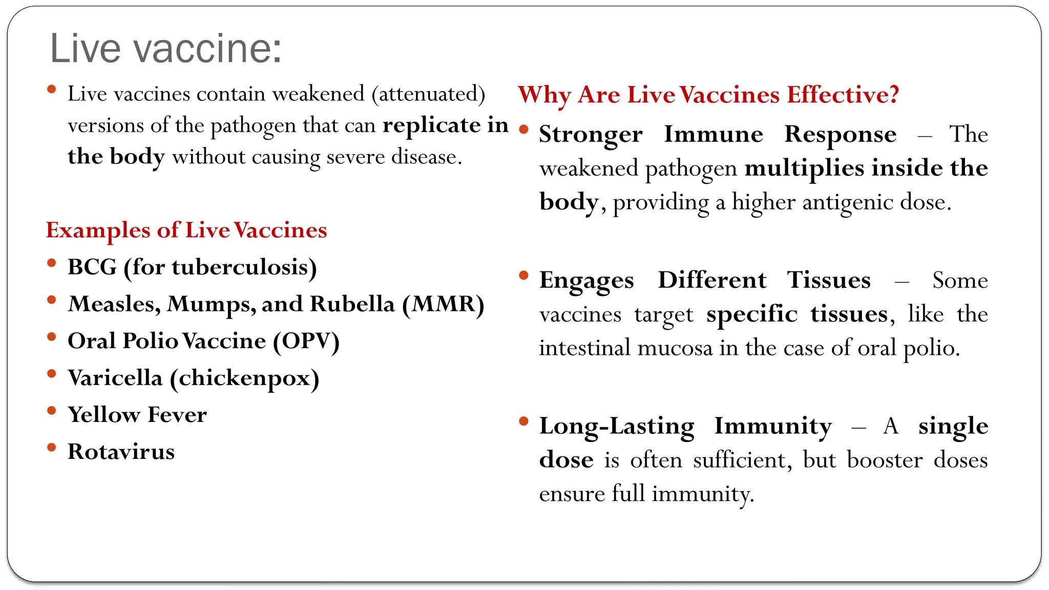 Live vaccine:
 Live vaccines contain weakened (attenuated)
versions of the pathogen that can replicate in
the body without causing severe disease.
Examples of LiveVaccines
 BCG (for tuberculosis)
 Measles, Mumps, and Rubella (MMR)
 Oral PolioVaccine (OPV)
 Varicella (chickenpox)
 Yellow Fever
 Rotavirus
Why Are LiveVaccines Effective?
 Stronger Immune Response – The
weakened pathogen multiplies inside the
body, providing a higher antigenic dose.
 Engages Different Tissues – Some
vaccines target specific tissues, like the
intestinal mucosa in the case of oral polio.
 Long-Lasting Immunity – A single
dose is often sufficient, but booster doses
ensure full immunity.
 