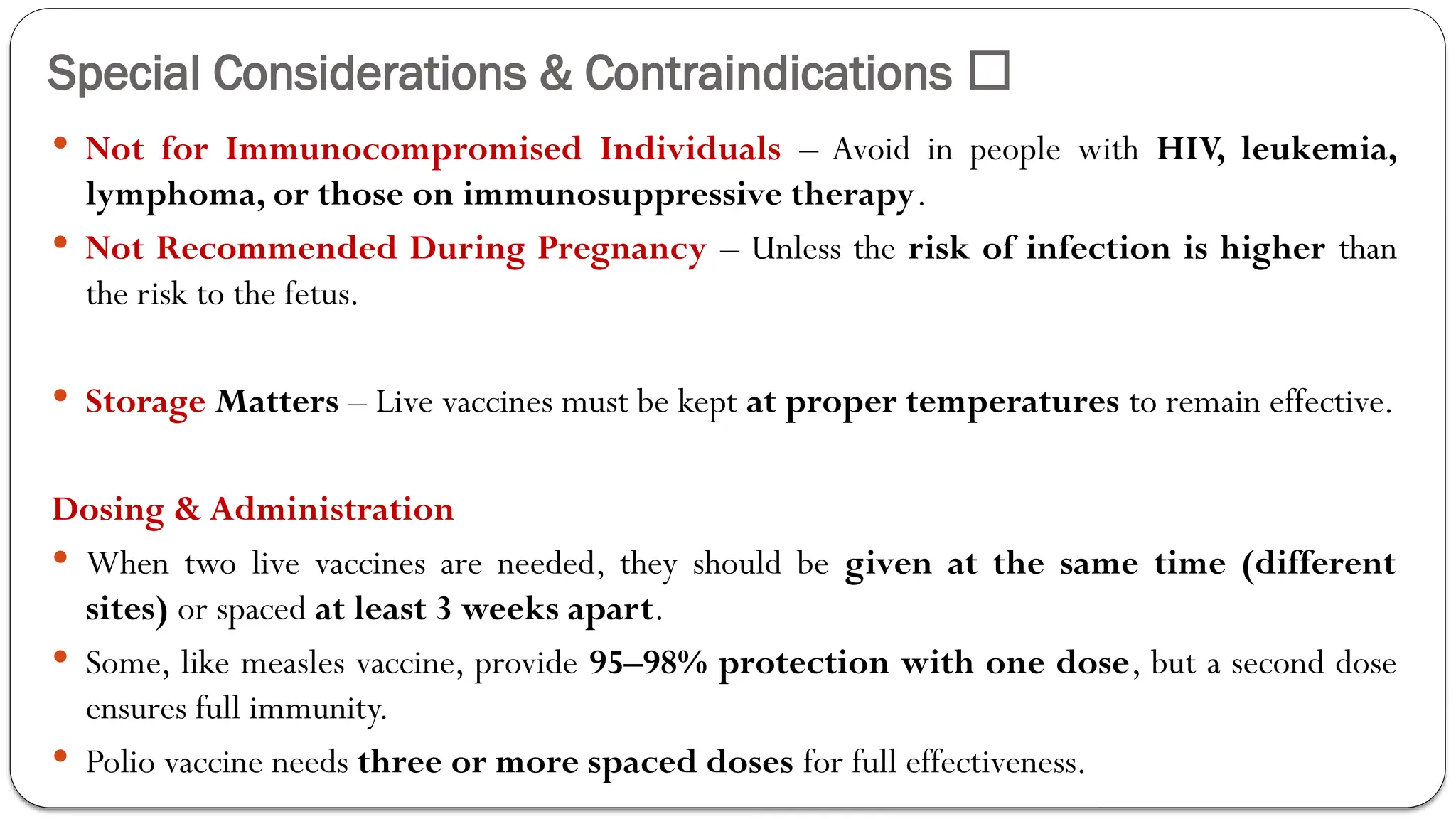 Special Considerations & Contraindications 🚨
 Not for Immunocompromised Individuals – Avoid in people with HIV, leukemia,
lymphoma, or those on immunosuppressive therapy.
 Not Recommended During Pregnancy – Unless the risk of infection is higher than
the risk to the fetus.
 Storage Matters – Live vaccines must be kept at proper temperatures to remain effective.
Dosing & Administration
 When two live vaccines are needed, they should be given at the same time (different
sites) or spaced at least 3 weeks apart.
 Some, like measles vaccine, provide 95–98% protection with one dose, but a second dose
ensures full immunity.
 Polio vaccine needs three or more spaced doses for full effectiveness.
 