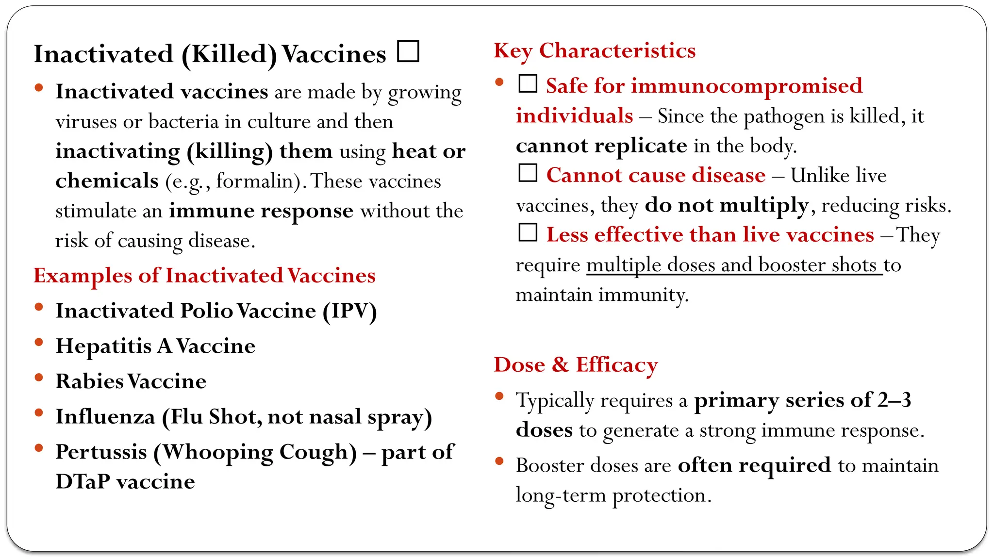Inactivated (Killed)Vaccines 🏥
 Inactivated vaccines are made by growing
viruses or bacteria in culture and then
inactivating (killing) them using heat or
chemicals (e.g., formalin).These vaccines
stimulate an immune response without the
risk of causing disease.
Examples of InactivatedVaccines
 Inactivated PolioVaccine (IPV)
 Hepatitis AVaccine
 RabiesVaccine
 Influenza (Flu Shot, not nasal spray)
 Pertussis (Whooping Cough) – part of
DTaP vaccine
Key Characteristics
 ✅ Safe for immunocompromised
individuals – Since the pathogen is killed, it
cannot replicate in the body.
✅ Cannot cause disease – Unlike live
vaccines, they do not multiply, reducing risks.
❌ Less effective than live vaccines –They
require multiple doses and booster shots to
maintain immunity.
Dose & Efficacy
 Typically requires a primary series of 2–3
doses to generate a strong immune response.
 Booster doses are often required to maintain
long-term protection.
 