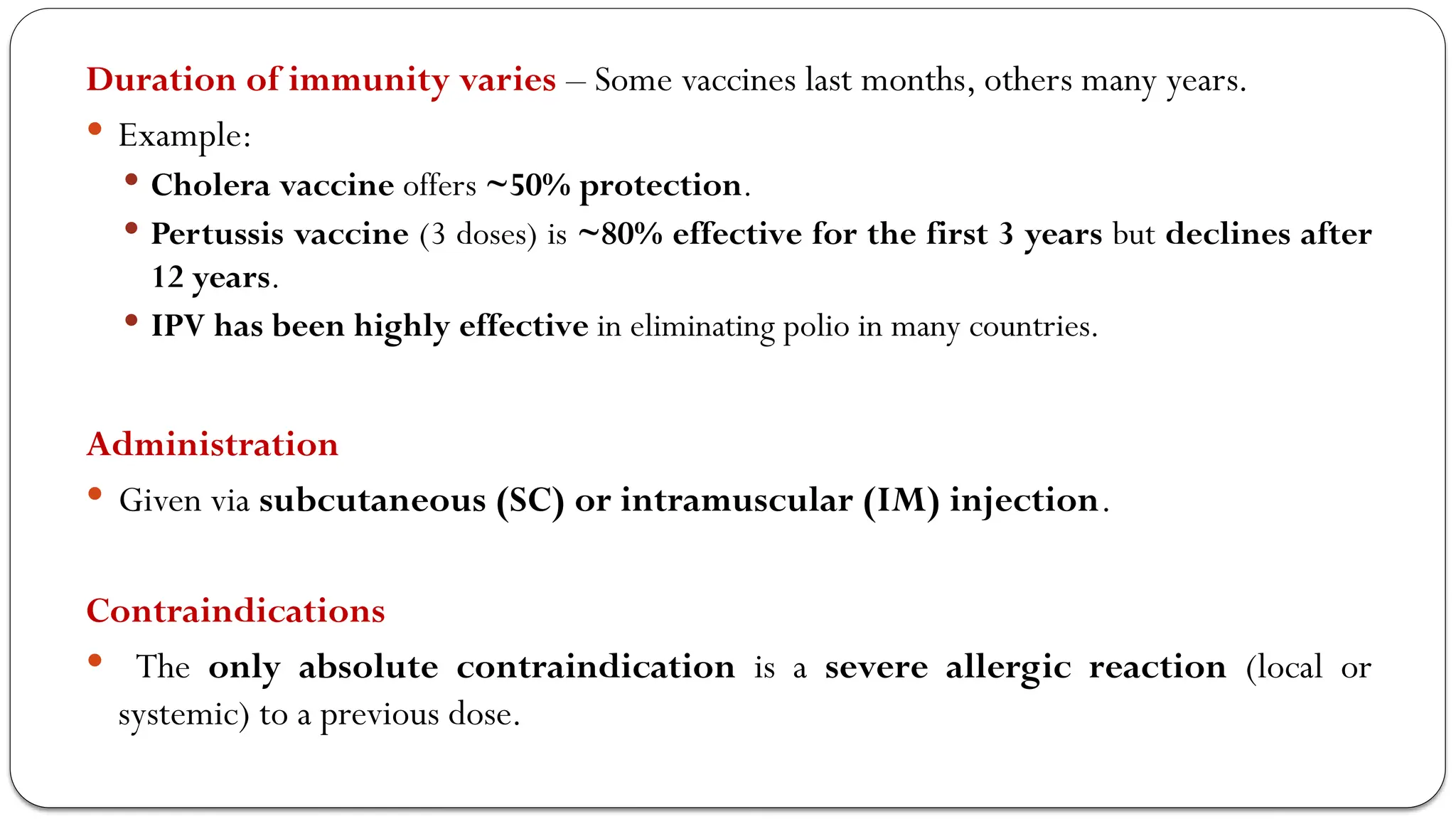 Duration of immunity varies – Some vaccines last months, others many years.
 Example:
 Cholera vaccine offers ~50% protection.
 Pertussis vaccine (3 doses) is ~80% effective for the first 3 years but declines after
12 years.
 IPV has been highly effective in eliminating polio in many countries.
Administration
 Given via subcutaneous (SC) or intramuscular (IM) injection.
Contraindications
 The only absolute contraindication is a severe allergic reaction (local or
systemic) to a previous dose.
 