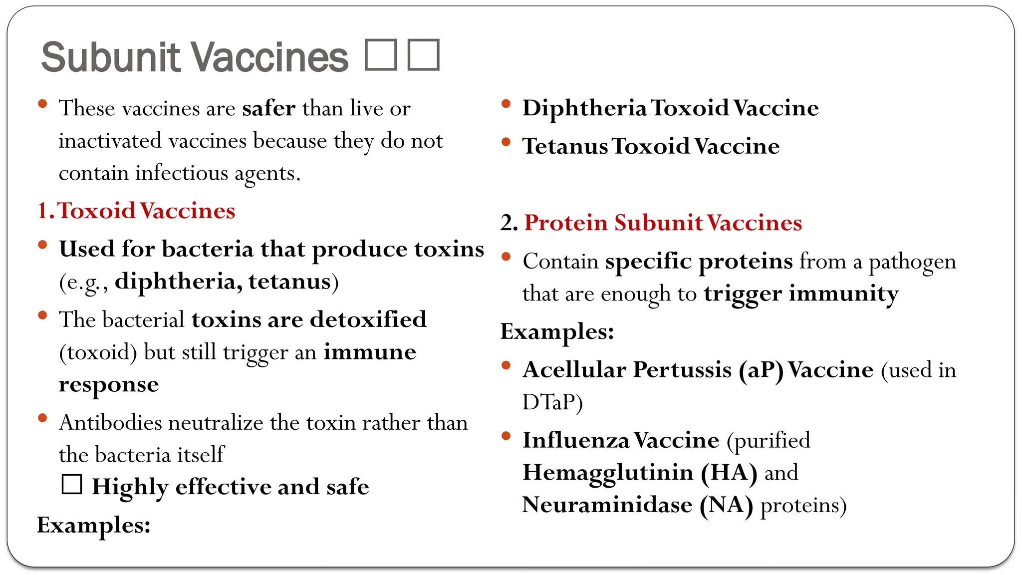 Subunit Vaccines 🏥💉
 These vaccines are safer than live or
inactivated vaccines because they do not
contain infectious agents.
1.ToxoidVaccines
 Used for bacteria that produce toxins
(e.g., diphtheria, tetanus)
 The bacterial toxins are detoxified
(toxoid) but still trigger an immune
response
 Antibodies neutralize the toxin rather than
the bacteria itself
✅ Highly effective and safe
Examples:
 DiphtheriaToxoidVaccine
 TetanusToxoidVaccine
2. Protein SubunitVaccines
 Contain specific proteins from a pathogen
that are enough to trigger immunity
Examples:
 Acellular Pertussis (aP)Vaccine (used in
DTaP)
 InfluenzaVaccine (purified
Hemagglutinin (HA) and
Neuraminidase (NA) proteins)
 