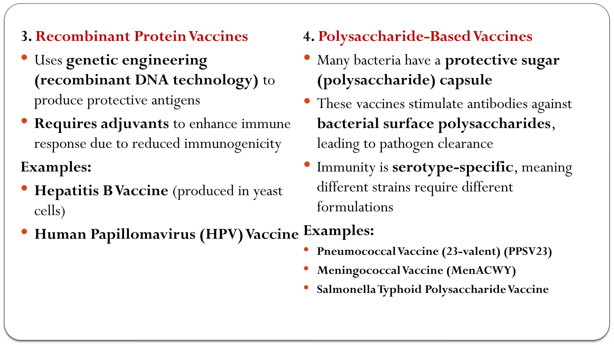 3. Recombinant ProteinVaccines
 Uses genetic engineering
(recombinant DNA technology) to
produce protective antigens
 Requires adjuvants to enhance immune
response due to reduced immunogenicity
Examples:
 Hepatitis BVaccine (produced in yeast
cells)
 Human Papillomavirus (HPV)Vaccine
4. Polysaccharide-BasedVaccines
 Many bacteria have a protective sugar
(polysaccharide) capsule
 These vaccines stimulate antibodies against
bacterial surface polysaccharides,
leading to pathogen clearance
 Immunity is serotype-specific, meaning
different strains require different
formulations
Examples:
 PneumococcalVaccine (23-valent) (PPSV23)
 MeningococcalVaccine (MenACWY)
 SalmonellaTyphoid PolysaccharideVaccine
 