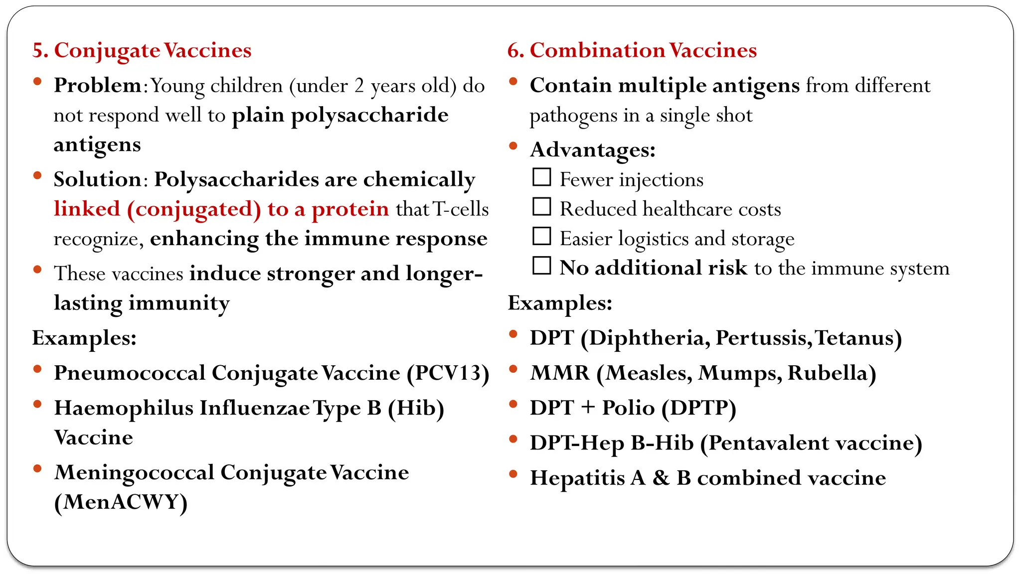 5. ConjugateVaccines
 Problem:Young children (under 2 years old) do
not respond well to plain polysaccharide
antigens
 Solution: Polysaccharides are chemically
linked (conjugated) to a protein thatT-cells
recognize, enhancing the immune response
 These vaccines induce stronger and longer-
lasting immunity
Examples:
 Pneumococcal ConjugateVaccine (PCV13)
 Haemophilus InfluenzaeType B (Hib)
Vaccine
 Meningococcal ConjugateVaccine
(MenACWY)
6. CombinationVaccines
 Contain multiple antigens from different
pathogens in a single shot
 Advantages:
✅ Fewer injections
✅ Reduced healthcare costs
✅ Easier logistics and storage
✅ No additional risk to the immune system
Examples:
 DPT (Diphtheria, Pertussis,Tetanus)
 MMR (Measles, Mumps, Rubella)
 DPT + Polio (DPTP)
 DPT-Hep B-Hib (Pentavalent vaccine)
 Hepatitis A & B combined vaccine
 