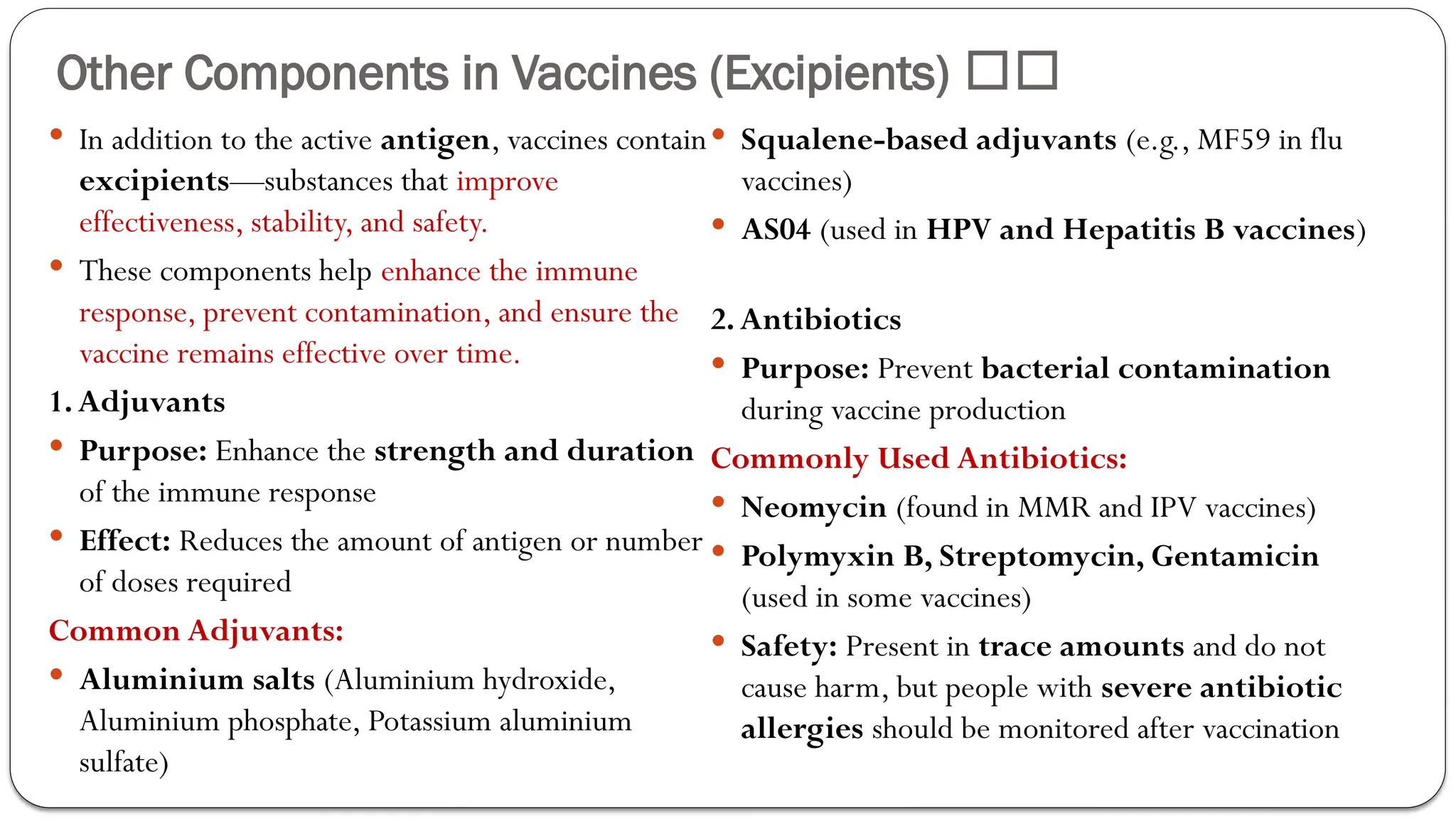 Other Components in Vaccines (Excipients) 🏥💉
 In addition to the active antigen, vaccines contain
excipients—substances that improve
effectiveness, stability, and safety.
 These components help enhance the immune
response, prevent contamination, and ensure the
vaccine remains effective over time.
1.Adjuvants
 Purpose: Enhance the strength and duration
of the immune response
 Effect: Reduces the amount of antigen or number
of doses required
Common Adjuvants:
 Aluminium salts (Aluminium hydroxide,
Aluminium phosphate, Potassium aluminium
sulfate)
 Squalene-based adjuvants (e.g., MF59 in flu
vaccines)
 AS04 (used in HPV and Hepatitis B vaccines)
2.Antibiotics
 Purpose: Prevent bacterial contamination
during vaccine production
Commonly Used Antibiotics:
 Neomycin (found in MMR and IPV vaccines)
 Polymyxin B, Streptomycin, Gentamicin
(used in some vaccines)
 Safety: Present in trace amounts and do not
cause harm, but people with severe antibiotic
allergies should be monitored after vaccination
 