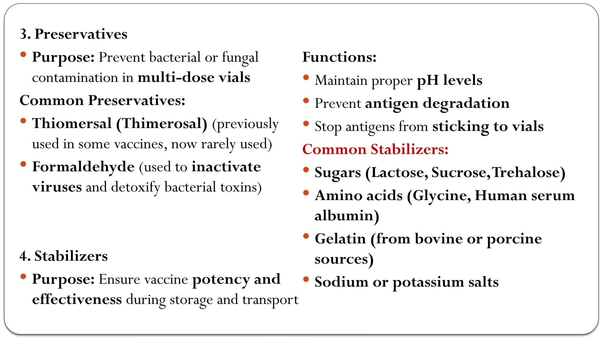 3. Preservatives
 Purpose: Prevent bacterial or fungal
contamination in multi-dose vials
Common Preservatives:
 Thiomersal (Thimerosal) (previously
used in some vaccines, now rarely used)
 Formaldehyde (used to inactivate
viruses and detoxify bacterial toxins)
4. Stabilizers
 Purpose: Ensure vaccine potency and
effectiveness during storage and transport
Functions:
 Maintain proper pH levels
 Prevent antigen degradation
 Stop antigens from sticking to vials
Common Stabilizers:
 Sugars (Lactose, Sucrose,Trehalose)
 Amino acids (Glycine, Human serum
albumin)
 Gelatin (from bovine or porcine
sources)
 Sodium or potassium salts
 