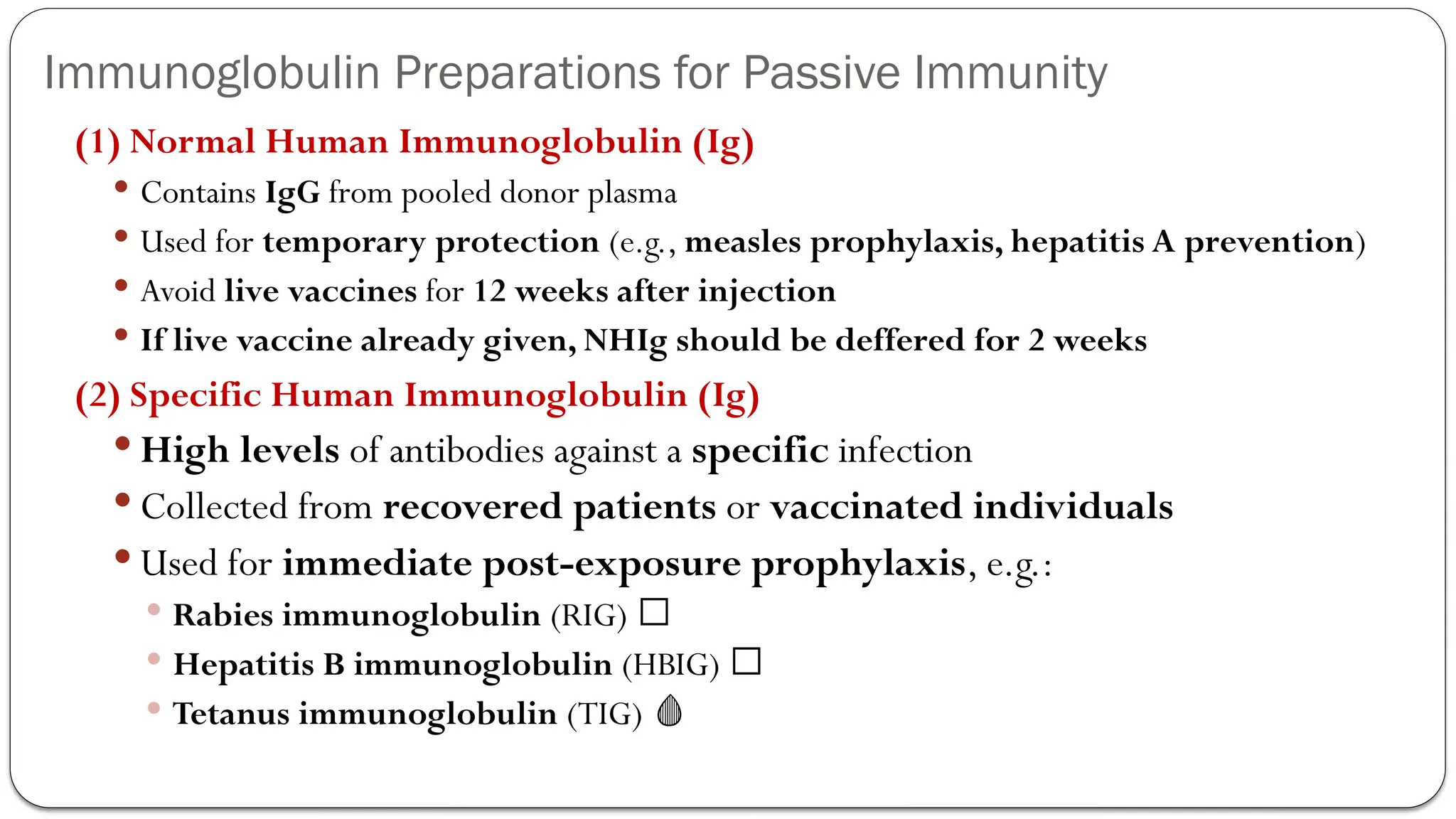 Immunoglobulin Preparations for Passive Immunity
(1) Normal Human Immunoglobulin (Ig)
 Contains IgG from pooled donor plasma
 Used for temporary protection (e.g., measles prophylaxis, hepatitis A prevention)
 Avoid live vaccines for 12 weeks after injection
 If live vaccine already given, NHIg should be deffered for 2 weeks
(2) Specific Human Immunoglobulin (Ig)
 High levels of antibodies against a specific infection
 Collected from recovered patients or vaccinated individuals
 Used for immediate post-exposure prophylaxis, e.g.:
 Rabies immunoglobulin (RIG) 🦇
 Hepatitis B immunoglobulin (HBIG) 🦠
 Tetanus immunoglobulin (TIG) 🩸
 