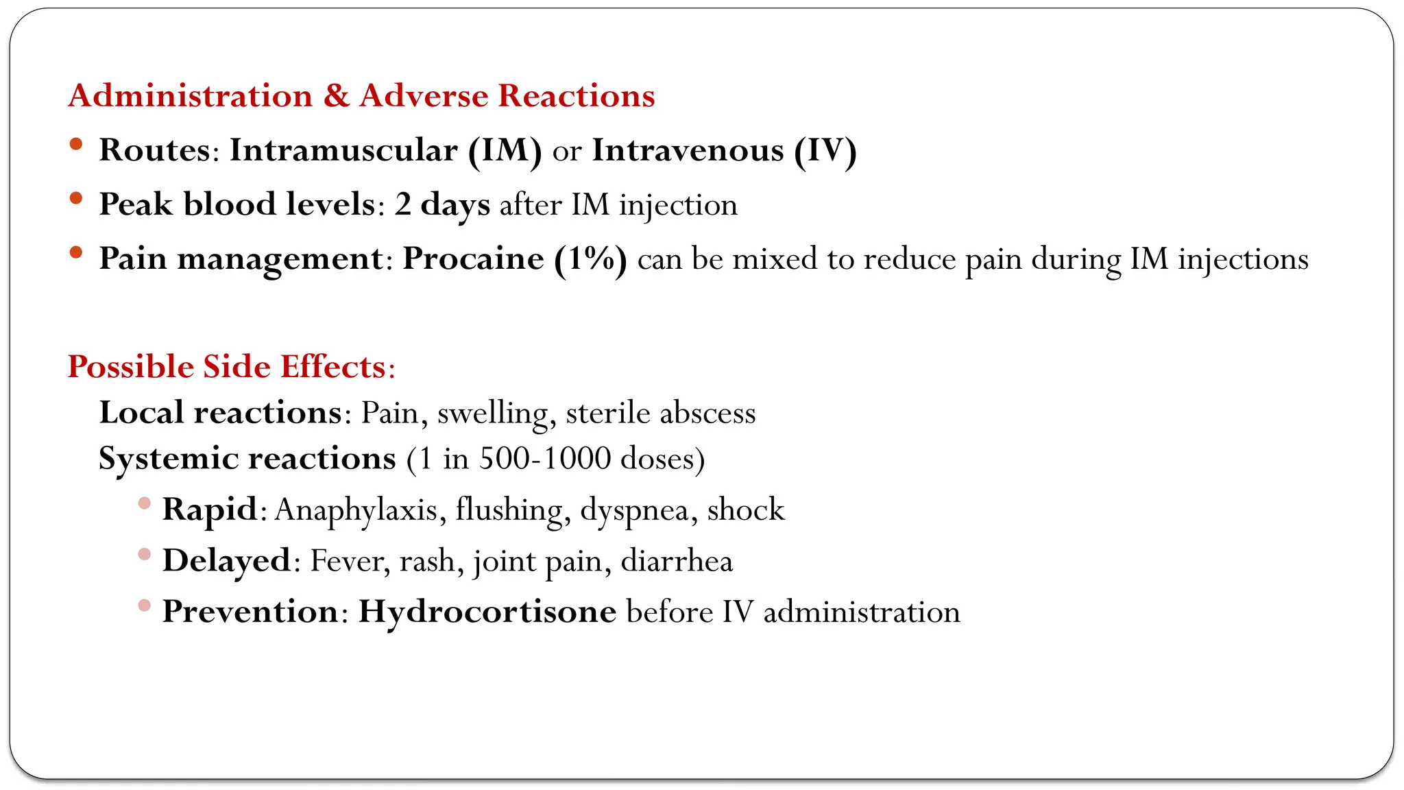 Administration & Adverse Reactions
 Routes: Intramuscular (IM) or Intravenous (IV)
 Peak blood levels: 2 days after IM injection
 Pain management: Procaine (1%) can be mixed to reduce pain during IM injections
Possible Side Effects:
Local reactions: Pain, swelling, sterile abscess
Systemic reactions (1 in 500-1000 doses)
 Rapid:Anaphylaxis, flushing, dyspnea, shock
 Delayed: Fever, rash, joint pain, diarrhea
 Prevention: Hydrocortisone before IV administration
 