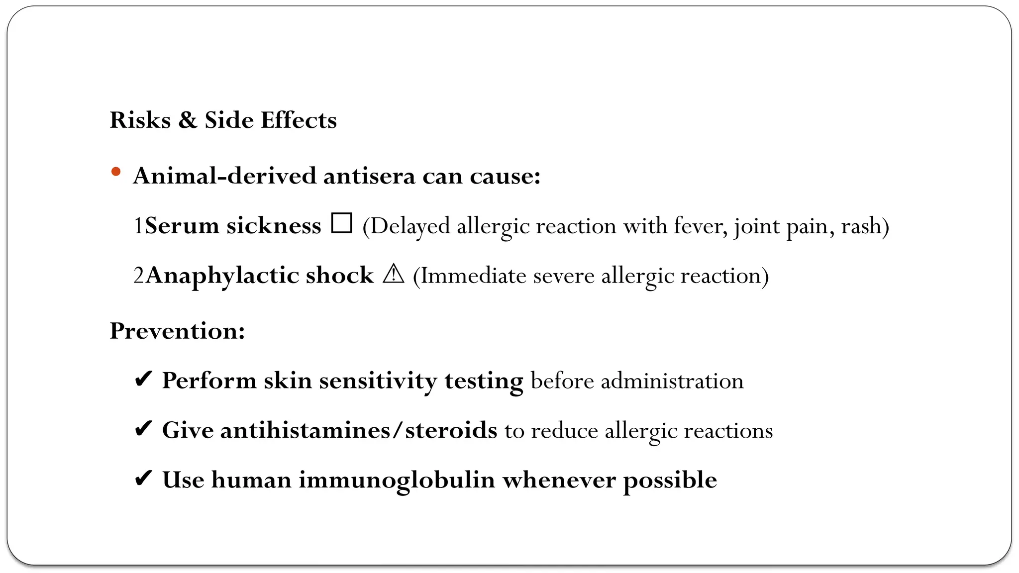 Risks & Side Effects
 Animal-derived antisera can cause:
1Serum sickness 🤒 (Delayed allergic reaction with fever, joint pain, rash)
2Anaphylactic shock (Immediate severe allergic reaction)
⚠️
Prevention:
✔️Perform skin sensitivity testing before administration
✔️Give antihistamines/steroids to reduce allergic reactions
✔️Use human immunoglobulin whenever possible
 