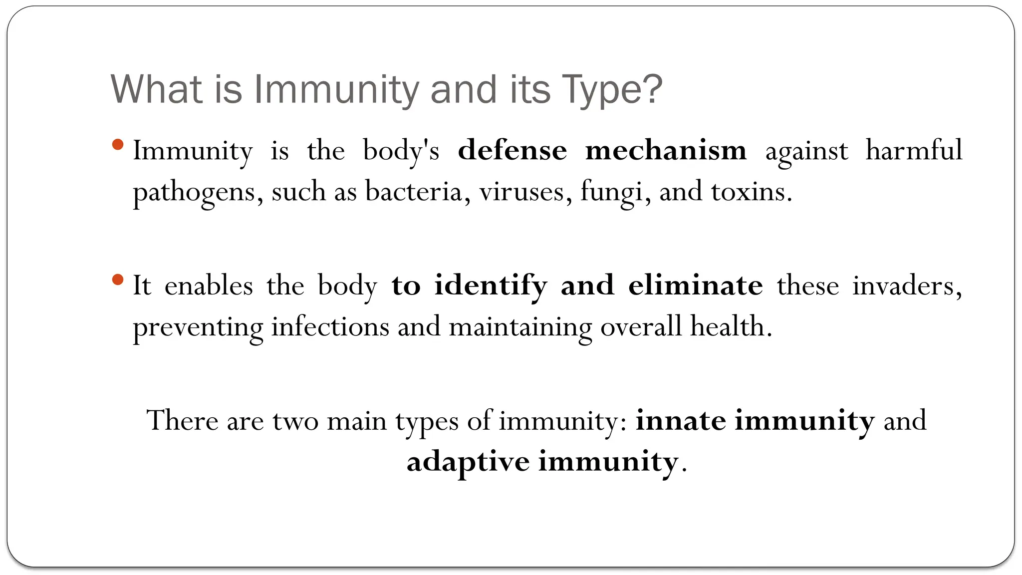 What is Immunity and its Type?
 Immunity is the body's defense mechanism against harmful
pathogens, such as bacteria, viruses, fungi, and toxins.
 It enables the body to identify and eliminate these invaders,
preventing infections and maintaining overall health.
There are two main types of immunity: innate immunity and
adaptive immunity.
 