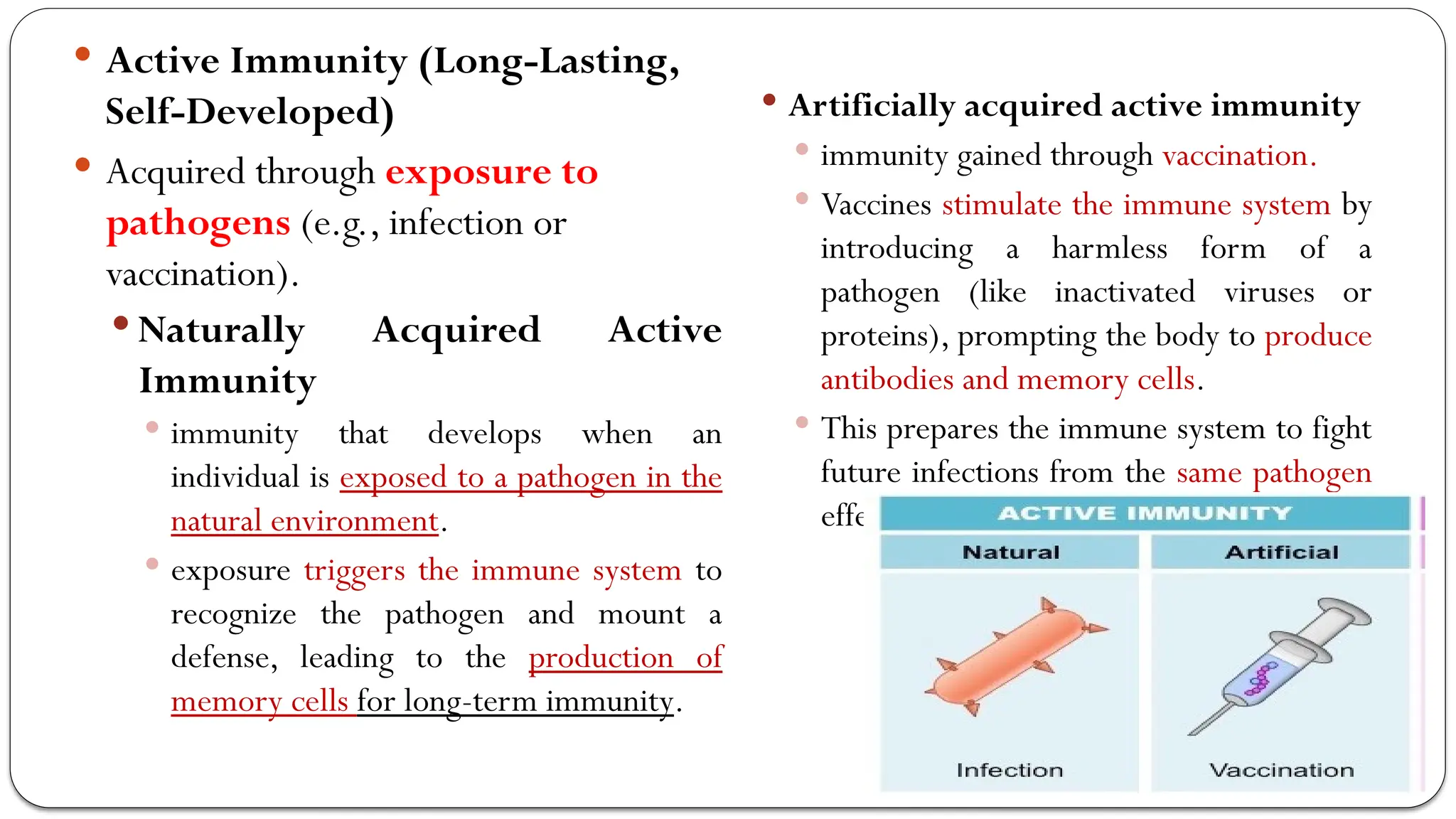  Active Immunity (Long-Lasting,
Self-Developed)
 Acquired through exposure to
pathogens (e.g., infection or
vaccination).
 Naturally Acquired Active
Immunity
 immunity that develops when an
individual is exposed to a pathogen in the
natural environment.
 exposure triggers the immune system to
recognize the pathogen and mount a
defense, leading to the production of
memory cells for long-term immunity.
 Artificially acquired active immunity
 immunity gained through vaccination.
 Vaccines stimulate the immune system by
introducing a harmless form of a
pathogen (like inactivated viruses or
proteins), prompting the body to produce
antibodies and memory cells.
 This prepares the immune system to fight
future infections from the same pathogen
effectively.
 