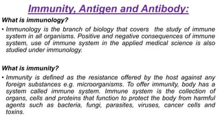 Immunity, Antigen and Antibody:
What is immunology?
• Immunology is the branch of biology that covers the study of immune
system in all organisms. Positive and negative consequences of immune
system, use of immune system in the applied medical science is also
studied under immunology.
What is immunity?
• Immunity is defined as the resistance offered by the host against any
foreign substances e.g. microorganisms. To offer immunity, body has a
system called immune system. Immune system is the collection of
organs, cells and proteins that function to protect the body from harmful
agents such as bacteria, fungi, parasites, viruses, cancer cells and
toxins.
 