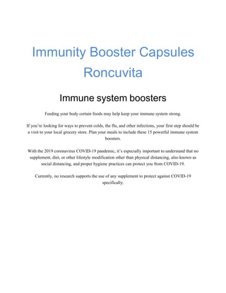 Immunity Booster Capsules
Roncuvita
Immune system boosters
Feeding your body certain foods may help keep your immune system strong.
If you’re looking for ways to prevent colds, the flu, and other infections, your first step should be
a visit to your local grocery store. Plan your meals to include these 15 powerful immune system
boosters.
With the 2019 coronavirus COVID-19 pandemic, it’s especially important to understand that no
supplement, diet, or other lifestyle modification other than physical distancing, also known as
social distancing, and proper hygiene practices can protect you from COVID-19.
Currently, no research supports the use of any supplement to protect against COVID-19
specifically.
 