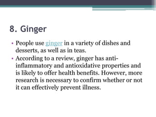 8. Ginger
• People use ginger in a variety of dishes and
desserts, as well as in teas.
• According to a review, ginger has anti-
inflammatory and antioxidative properties and
is likely to offer health benefits. However, more
research is necessary to confirm whether or not
it can effectively prevent illness.
 