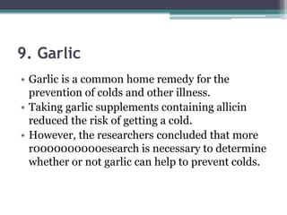 9. Garlic
• Garlic is a common home remedy for the
prevention of colds and other illness.
• Taking garlic supplements containing allicin
reduced the risk of getting a cold.
• However, the researchers concluded that more
r0000000000esearch is necessary to determine
whether or not garlic can help to prevent colds.
 