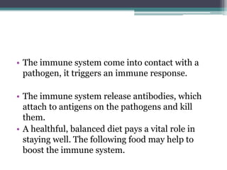 • The immune system come into contact with a
pathogen, it triggers an immune response.
• The immune system release antibodies, which
attach to antigens on the pathogens and kill
them.
• A healthful, balanced diet pays a vital role in
staying well. The following food may help to
boost the immune system.
 